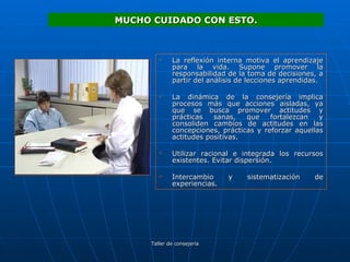 La reflexión interna motiva el aprendizaje para la vida. Supone promover la responsabilidad de la toma de decisiones, a partir del análisis de lecciones aprendidas. La dinámica de la consejería implica procesos más que acciones aisladas, ya que se busca promover actitudes y prácticas sanas, que fortalezcan y consoliden cambios de actitudes en las concepciones, prácticas y reforzar aquellas actitudes positivas. Utilizar racional e integrada los recursos existentes. Evitar dispersión. Intercambio y sistematización de experiencias. MUCHO CUIDADO CON ESTO. 