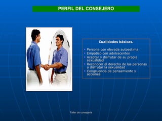 Cualidades básicas. Persona con elevada autoestima Empático con adolescentes Aceptar y disfrutar de su propia sexualidad Reconocer el derecho de las personas a disfrutar la sexualidad Congruencia de pensamiento y acciones. PERFIL DEL CONSEJERO 