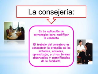 La consejería:

      Es La aplicación de
  estrategias para modificar
          la conducta

  El trabajo del consejero es
 concentrar la atención en los
      síntomas, acciones,
 aprendizaje, y otras formas
 observables y cuantificables
        de la conducta.
 
