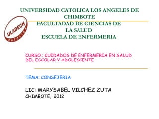 UNIVERSIDAD CATOLICA LOS ANGELES DE
CHIMBOTE
FACULTADAD DE CIENCIAS DE
LA SALUD
ESCUELA DE ENFERMERIA
CURSO : CUIDADOS DE ENFERMERIA EN SALUD
DEL ESCOLAR Y ADOLESCENTE
TEMA: CONSEJERIA
LIC: MARYSABEL VILCHEZ ZUTA
CHIMBOTE, 2012
 