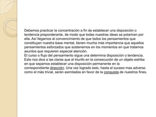 Debemos practicar la concentración a fin de establecer una disposición o
tendencia preponderante, de modo que todas nuestras ideas se polaricen por
ella. Así llegamos al convencimiento de que todos los pensamientos que
constituyen nuestra base mental, tienen mucha más importancia que aquellos
pensamientos esforzados que sostenemos en los momentos en que tratamos
asuntos que requieren especial atención.
El curso o flujo del pensamiento sigue una determina disposición o tendencia.
Esto nos dice a las claras que el triunfo en la consecución de un objeto estriba
en que sepamos establecer una disposición permanente en la
correspondiente dirección. Una vez logrado esto, hasta el suceso mas adverso
como el más trivial, serán asimilados en favor de la conquista de nuestros fines.
 