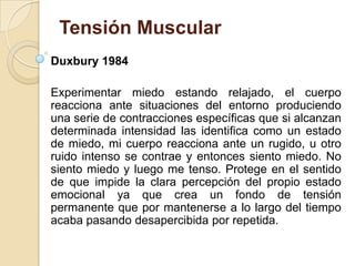 Tensión Muscular
Duxbury 1984
Experimentar miedo estando relajado, el cuerpo
reacciona ante situaciones del entorno produciendo
una serie de contracciones específicas que si alcanzan
determinada intensidad las identifica como un estado
de miedo, mi cuerpo reacciona ante un rugido, u otro
ruido intenso se contrae y entonces siento miedo. No
siento miedo y luego me tenso. Protege en el sentido
de que impide la clara percepción del propio estado
emocional ya que crea un fondo de tensión
permanente que por mantenerse a lo largo del tiempo
acaba pasando desapercibida por repetida.
 