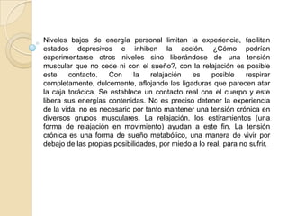 Niveles bajos de energía personal limitan la experiencia, facilitan
estados depresivos e inhiben la acción. ¿Cómo podrían
experimentarse otros niveles sino liberándose de una tensión
muscular que no cede ni con el sueño?, con la relajación es posible
este contacto. Con la relajación es posible respirar
completamente, dulcemente, aflojando las ligaduras que parecen atar
la caja torácica. Se establece un contacto real con el cuerpo y este
libera sus energías contenidas. No es preciso detener la experiencia
de la vida, no es necesario por tanto mantener una tensión crónica en
diversos grupos musculares. La relajación, los estiramientos (una
forma de relajación en movimiento) ayudan a este fin. La tensión
crónica es una forma de sueño metabólico, una manera de vivir por
debajo de las propias posibilidades, por miedo a lo real, para no sufrir.
 