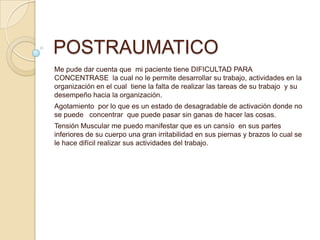 POSTRAUMATICO
Me pude dar cuenta que mi paciente tiene DIFICULTAD PARA
CONCENTRASE la cual no le permite desarrollar su trabajo, actividades en la
organización en el cual tiene la falta de realizar las tareas de su trabajo y su
desempeño hacia la organización.
Agotamiento por lo que es un estado de desagradable de activación donde no
se puede concentrar que puede pasar sin ganas de hacer las cosas.
Tensión Muscular me puedo manifestar que es un cansío en sus partes
inferiores de su cuerpo una gran irritabilidad en sus piernas y brazos lo cual se
le hace difícil realizar sus actividades del trabajo.
 