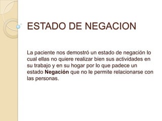 ESTADO DE NEGACION
La paciente nos demostró un estado de negación lo
cual ellas no quiere realizar bien sus actividades en
su trabajo y en su hogar por lo que padece un
estado Negación que no le permite relacionarse con
las personas.
 