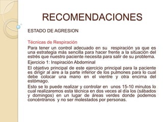 RECOMENDACIONES
ESTADO DE AGRESION
Técnicas de Respiración
Para tener un control adecuado en su respiración ya que es
una estrategia más sencilla para hacer frente a la situación del
estrés que nuestro paciente necesita para salir de su problema.
Ejercicio 1: Inspiración Abdominal
El objetivo principal de este ejercicio principal para la paciente
es dirigir al aire a la parte inferior de los pulmones para lo cual
debe colocar una mano en el vientre y otra encima del
estómago.
Esto se lo puede realizar y controlar en unos 15-10 minutos lo
cual realizaremos esta técnica en dos veces al día los (sábados
y domingos) en un lugar de áreas verdes donde podemos
concéntranos y no ser molestados por personas.
 