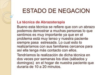 ESTADO DE NEGACION
La técnica de Abrazoterapia
Bueno esta técnica se refiere que con un abrazo
podemos demostrar a muchas personas lo que
sentimos es muy importante ya que en el
problema está muy tenso y nuestra paciente
siempre pasa estresada. Lo cual esto lo
realizaríamos con sus familiares cercanos para
así ella tenga más contacto con ellos.
Tendríamos la realización de dicha técnica en
dos veces por semanas los días (sábados y
domingos) en el hogar de nuestra paciente que
duraría de 10 a 20 minutos.
 