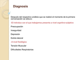 Diagnosis
Después del respectivo análisis que se realizó el momento de la primera
conversación se obtuvo:
-El individuo con el que trabajamos presenta a nivel cognitivo-subjetivo
Preocupación
Inseguridad
Depresión
Estrés laboral
-A nivel fisiológico
Tensión Muscular
Dificultades Respiratorias
 