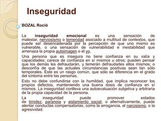 Inseguridad
BOZAL Roció
La inseguridad emocional es una sensación de
malestar, nerviosismo o temeridad asociado a multitud de contextos, que
puede ser desencadenada por la percepción de que uno mismo es
vulnerable, o una sensación de vulnerabilidad e inestabilidad que
amenaza la propia autoimagen o el yo.
Una persona que es insegura no tiene confianza en su valía y
capacidades; carece de confianza en sí mismos u otros; pueden pensar
que los demás les defraudarán, y temerán defraudarles ellos mismos; o
desconfía de que las actuales circunstancias positivas sean tan sólo
temporales. Este es un rasgo común, que sólo se diferencia en el grado
del síntoma entre las personas.
Esto no debe confundirse con la humildad, que implica reconocer los
propios defectos, manteniendo una buena dosis de confianza en sí
mismos. La inseguridad conlleva una autoevaluación subjetiva y arbitraria
de la propia capacidad de la persona.
La inseguridad puede promover estados
de timidez, paranoia y aislamiento social, o alternativamente, puede
alentar conductas compensatorias, como la arrogancia, el narcisismo, o la
agresividad.
 