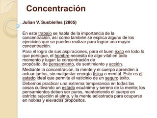 Concentración
Julian V. Susbielles (2005)
En este trabajo se habla de la importancia de la
concentración, así como también se explica alguno de los
ejercicios que se pueden realizar para lograr una mayor
concentración.
Para el logro de sus aspiraciones, para el buen éxito en todo lo
que persigue, el hombre necesita de algo vital en todo
momento y lugar: la concentración de
propósito, de pensamiento, de sentimiento y acción.
Mediante la concentración, la mente y el cuerpo aprenden a
actuar juntos, sin malgastar energía física o mental. Este es el
estado ideal que permite el vaticinio de un seguro éxito.
Debemos practicar una extrema temperancia en todas las
cosas cultivando un estado ecuánime y sereno de la mente; los
pensamientos deben ser puros, manteniendo el cuerpo en
estricta sujeción al alma, y la mente adiestrada para ocuparse
en nobles y elevados propósitos.
 