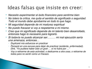    Necesito experimentar el éxito financiero para sentirme bien
   No tolero la crítica, me quita el sentido de significado o seguridad.
    Todo el mundo debe aprobarme en todo lo que hago.
   Mi seguridad depende de mi madurez espiritual
   No puedo fracazar si voy a respetarme a mi mismo.
   Creo que mi significado depende de mi talento bien desarrollado,
    entonces hago lo necesario para lograrlo.
   Si todavía no puedo alcanzar ser……… mi mal ejecución sería
    una amenaza, entonces…
    ◦ Duplicaré mis esfuerzos en practicar
    ◦ Pensaré en una excusa para dejar de practicar (acidente, enfermedad).
      Diré, “Yo pudiera haber sido un gran … si no fuera por …”
    ◦ Voy a retirarme de esta actividad, o dedicarme a otra cosa, o retirarme de
      todos para no sentir como un fracazo.




                                                                                   11
 
