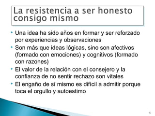  Una idea ha sido años en formar y ser reforzado
  por experiencias y observaciones
 Son más que ideas lógicas, sino son afectivos

  (formado con emociones) y cognitivos (formado
  con razones)
 El valor de la relación con el consejero y la

  confianza de no sentir rechazo son vitales
 El engaño de sí mismo es difícil a admitir porque

  toca el orgullo y autoestimo


                                                      12
 