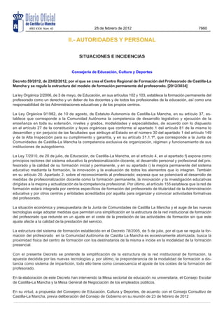 AÑO XXXI Núm. 43                       28 de febrero de 2012                                          7660


                                 II.- AUTORIDADES Y PERSONAL

                                        SITUACIONES E INCIDENCIAS


                                   Consejería de Educación, Cultura y Deportes

Decreto 59/2012, de 23/02/2012, por el que se crea el Centro Regional de Formación del Profesorado de Castilla-La
Mancha y se regula la estructura del modelo de formación permanente del profesorado. [2012/3034]

La ley Orgánica 2/2006, de 3 de mayo, de Educación, en sus artículos 102 y 103, establece la formación permanente del
profesorado como un derecho y un deber de los docentes y de todos los profesionales de la educación, así como una
responsabilidad de las Administraciones educativas y de los propios centros.

La Ley Orgánica 9/1982, de 10 de agosto, de Estatuto Autonomía de Castilla-La Mancha, en su artículo 37, es-
tablece que corresponde a la Comunidad Autónoma la competencia de desarrollo legislativo y ejecución de la
enseñanza en toda su extensión, niveles y grados, modalidades y especialidades, de acuerdo con lo dispuesto
en el artículo 27 de la constitución y leyes orgánicas que conforme al apartado 1 del artículo 81 de la misma lo
desarrollen y sin perjuicio de las facultades que atribuye al Estado en el número 30 del apartado 1 del artículo 149
y de la Alta Inspección para su cumplimiento y garantía, y en su artículo 31.1.1ª, que corresponde a la Junta de
Comunidades de Castilla-La Mancha la competencia exclusiva de organización, régimen y funcionamiento de sus
instituciones de autogobierno.

La Ley 7/2010, de 20 de julio, de Educación, de Castilla-La Mancha, en el artículo 4, en el apartado f) expone como
principios rectores del sistema educativo la profesionalización docente, el desarrollo personal y profesional del pro-
fesorado y la calidad de su formación inicial y permanente, y en su apartado i) la mejora permanente del sistema
educativo mediante la formación, la innovación y la evaluación de todos los elementos que lo integran. También
en su artículo 20. Apartado 2, sobre el reconocimiento al profesorado; expresa que se potenciará el desarrollo de
medidas de profesionalización docente como la formación permanente, la innovación y la investigación educativas
dirigidas a la mejora y actualización de la competencia profesional. Por último, el artículo 155 establece que la red de
formación estará integrada por centros específicos de formación del profesorado de titularidad de la Administración
educativa y por otros centros y entidades acreditados por aquélla para organizar y convocar actividades formativas
del profesorado.

La situación económica y presupuestaria de la Junta de Comunidades de Castilla La Mancha y el auge de las nuevas
tecnologías exige adoptar medidas que permitan una simplificación en la estructura de la red institucional de formación
del profesorado que redunde en un ajuste en el coste de la prestación de las actividades de formación sin que este
ajuste afecte a la calidad de la prestación del servicio.

La estructura del sistema de formación establecido en el Decreto 78/2005, de 5 de julio, por el que se regula la for-
mación del profesorado  en la Comunidad Autónoma de Castilla La Mancha es excesivamente atomizada, busca la
proximidad física del centro de formación con los destinatarios de la misma e incide en la modalidad de la formación
presencial.

Con el presente Decreto se pretende la simplificación de la estructura de la red institucional de formación, la
apuesta decidida por las nuevas tecnologías y, por último, la preponderancia de la modalidad de formación a dis-
tancia como sistema de impartición, todo ello tiene como consecuencia el ajuste de los costes de la formación del
profesorado.

En la elaboración de este Decreto han intervenido la Mesa sectorial de educación no universitaria, el Consejo Escolar
de Castilla-La Mancha y la Mesa General de Negociación de los empleados públicos.

En su virtud, a propuesta del Consejero de Educación, Cultura y Deportes, de acuerdo con el Consejo Consultivo de
Castilla-La Mancha, previa deliberación del Consejo de Gobierno en su reunión de 23 de febrero de 2012
 