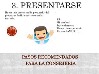 PASOS RECOMENDADOS
PARA LA CONSEJERIA
.Hacer una presentación personal y del
programa facilita centrarse en la
materia. EJ:
Mi nombre:
Soy: enfermero
Tiempo de experiencia
Este es SAMUS…….
 