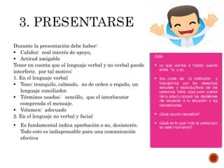 Durante la presentación debe haber:
 Calidez: real interés de apoyo,
 Actitud amigable
Tener en cuenta que el lenguaje verbal y no verbal puede
interferir, por tal motivo:
1. En el lenguaje verbal
 Tono: tranquilo, calmado, no de orden o regaño, un
lenguaje conciliador.
 Términos usados: sencillo, que el interlocutor
comprenda el mensaje.
 Volumen: adecuado
2. En el lenguaje no verbal y facial
 Es fundamental indica aprobación o no, desinterés.
Todo esto es indispensable para una comunicación
efectiva
 