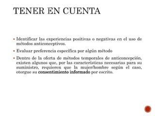  Identificar las experiencias positivas o negativas en el uso de
métodos anticonceptivos.
 Evaluar preferencia específica por algún método
 Dentro de la oferta de métodos temporales de anticoncepción,
existen algunos que, por las características necesarias para su
suministro, requieren que la mujer/hombre según el caso,
otorgue su consentimiento informado por escrito.
 