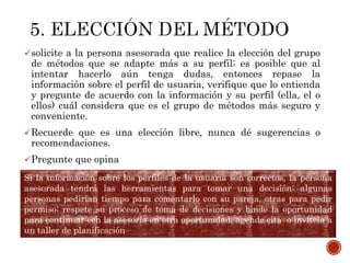 solicite a la persona asesorada que realice la elección del grupo
de métodos que se adapte más a su perfil; es posible que al
intentar hacerlo aún tenga dudas, entonces repase la
información sobre el perfil de usuaria, verifique que lo entienda
y pregunte de acuerdo con la información y su perfil (ella, el o
ellos) cuál considera que es el grupo de métodos más seguro y
conveniente.
Recuerde que es una elección libre, nunca dé sugerencias o
recomendaciones.
Pregunte que opina
Si la información sobre los perfiles de la usuaria son correctos, la persona
asesorada tendrá las herramientas para tomar una decisión; algunas
personas pedirían tiempo para comentarlo con su pareja, otras para pedir
permiso; respete su proceso de toma de decisiones y binde la oportunidad
para continuar con la asesoría en otra oportunidad, agende cita o invítela a
un taller de planificación
 