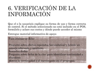 Que el o la usuario/a explique su forma de uso y forma correcta
de control. Si el método seleccionado no está incluido en el POS,
formúlelo y aclare sus costos y dónde puede acceder al mismo
Entregue material informativo de apoyo
Para evaluar se debe:
Pregunte sobre efectos esperados (secundarios) y brinde un
manejo adecuado y oportuno.
Resuelva dudas.
Pregunte sobre fecha de la cita para identificar continuidad o
abandono.
Motive la continuidad y el seguimiento en el programa.
 