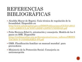  Alcaldía Mayor de Bogotá. Guía técnica de regulación de la
fecundidad. Disponible en
http://www.saludcapital.gov.co/DDS/Publicaciones/GUIA%2012
.%20%20REGULACION%20DE%20FECUNDIDAD.pdf
 Peña Herrera,Ethel A. orientación y consejería. Modelo de los 5
pasos en SSR. Disponible
https://crolimacallao.org.pe/documentos/cursos_talleres/ORIEN
TACION-Y-CONSEJERIA-PF.pdf
 OMS. Planificación familiar un manual mundial para
proveedores
 Ministerio de la Protección Social. Consejería en
anticoncepción
 