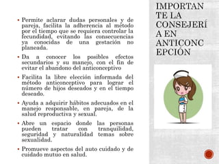  Permite aclarar dudas personales y de
pareja, facilita la adherencia al método
por el tiempo que se requiera controlar la
fecundidad, evitando las consecuencias
ya conocidas de una gestación no
planeada.
 Da a conocer los posibles efectos
secundarios y su manejo, con el fin de
evitar el abandono del anticonceptivo
 Facilita la libre elección informada del
método anticonceptivo para lograr el
número de hijos deseados y en el tiempo
deseado.
 Ayuda a adquirir hábitos adecuados en el
manejo responsable, en pareja, de la
salud reproductiva y sexual.
 Abre un espacio donde las personas
pueden tratar con tranquilidad,
seguridad y naturalidad temas sobre
sexualidad.
 Promueve aspectos del auto cuidado y de
cuidado mutuo en salud.
 