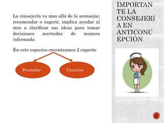 La consejería va mas allá de la aconsejar,
recomendar o sugerir, implica ayudar al
otro a clarificar sus ideas para tomar
decisiones acertadas de manera
informada
En este espacios encontramos 2 experto
Prestador Usuarios
 