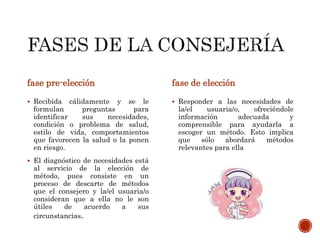fase pre-elección
 Recibida cálidamente y se le
formulan preguntas para
identificar sus necesidades,
condición o problema de salud,
estilo de vida, comportamientos
que favorecen la salud o la ponen
en riesgo.
 El diagnóstico de necesidades está
al servicio de la elección de
método, pues consiste en un
proceso de descarte de métodos
que el consejero y la/el usuaria/o
consideran que a ella no le son
útiles de acuerdo a sus
circunstancias.
fase de elección
 Responder a las necesidades de
la/el usuaria/o, ofreciéndole
información adecuada y
comprensible para ayudarla a
escoger un método. Esto implica
que sólo abordará métodos
relevantes para ella
 