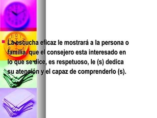    La escucha eficaz le mostrará a la persona o
    familia, que el consejero esta interesado en
    lo que se dice, es respetuoso, le (s) dedica
    su atención y el capaz de comprenderlo (s).
 