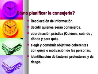 Cómo planificar la consejería?
        Recolección de información.
        decidir quienes serán consejeros.
        coordinación práctica (Quiénes, cuándo ,
         dónde y para qué).
        elegir y construir objetivos coherentes
         con queja o motivación de las personas.
        identificación de factores protectores y de
         riesgo.
 