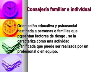 Consejería familiar e individual

   Orientación educativa y psicosocial
    destinada a personas o familias que
    presentan factores de riesgo , se la
    caracteriza como una actividad
    planificada que puede ser realizada por un
    profesional o en equipo.
 