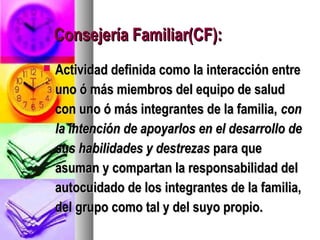 Consejería Familiar(CF):
   Actividad definida como la interacción entre
    uno ó más miembros del equipo de salud
    con uno ó más integrantes de la familia, con
    la intención de apoyarlos en el desarrollo de
    sus habilidades y destrezas para que
    asuman y compartan la responsabilidad del
    autocuidado de los integrantes de la familia,
    del grupo como tal y del suyo propio.
 