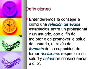 Definiciones

   Entenderemos la consejería
    como una relación de ayuda
    establecida entre un profesional
    y un usuario, con el fin de
    mejorar o de promover la salud
    del usuario, a través del
    fomento de su capacidad de
    tomar decisiones respecto a su
    salud y actuar en consecuencia
    a ello”.
 
