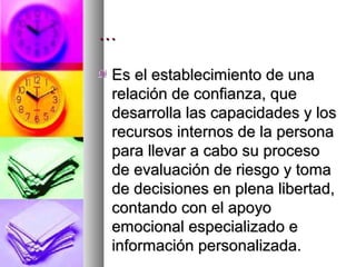 …

Es el establecimiento de una
relación de confianza, que
desarrolla las capacidades y los
recursos internos de la persona
para llevar a cabo su proceso
de evaluación de riesgo y toma
de decisiones en plena libertad,
contando con el apoyo
emocional especializado e
información personalizada.
 
