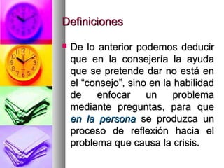 Definiciones

   De lo anterior podemos deducir
    que en la consejería la ayuda
    que se pretende dar no está en
    el “consejo”, sino en la habilidad
    de    enfocar     un    problema
    mediante preguntas, para que
    en la persona se produzca un
    proceso de reflexión hacia el
    problema que causa la crisis.
 