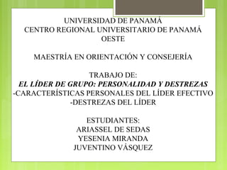 UNIVERSIDAD DE PANAMÁ
CENTRO REGIONAL UNIVERSITARIO DE PANAMÁ
OESTE
MAESTRÍA EN ORIENTACIÓN Y CONSEJERÍA
TRABAJO DE:
EL LÍDER DE GRUPO: PERSONALIDAD Y DESTREZAS
-CARACTERÍSTICAS PERSONALES DEL LÍDER EFECTIVO
-DESTREZAS DEL LÍDER
ESTUDIANTES:
ARIASSEL DE SEDAS
YESENIA MIRANDA
JUVENTINO VÁSQUEZ
 