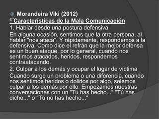  Morandeira Viki (2012)
4¨Características de la Mala Comunicación
1. Hablar desde una postura defensiva
En alguna ocasión, sentimos que la otra persona, al
hablar "nos ataca". Y rápidamente, respondemos a la
defensiva. Como dice el refrán que la mejor defensa
es un buen ataque, por lo general, cuando nos
sentimos atacados, heridos, respondemos
contraatacando.
2. Culpar a los demás y ocupar el lugar de víctima
Cuando surge un problema o una diferencia, cuando
nos sentimos heridos o dolidos por algo, solemos
culpar a los demás por ello. Empezamos nuestras
conversaciones con un "Tu has hecho..." "Tú has
dicho..." o "Tú no has hecho..."
 