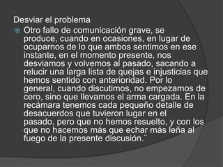 Desviar el problema
 Otro fallo de comunicación grave, se
produce, cuando en ocasiones, en lugar de
ocuparnos de lo que ambos sentimos en ese
instante, en el momento presente, nos
desviamos y volvemos al pasado, sacando a
relucir una larga lista de quejas e injusticias que
hemos sentido con anterioridad. Por lo
general, cuando discutimos, no empezamos de
cero, sino que llevamos el arma cargada. En la
recámara tenemos cada pequeño detalle de
desacuerdos que tuvieron lugar en el
pasado, pero que no hemos resuelto, y con los
que no hacemos más que echar más leña al
fuego de la presente discusión.¨
 