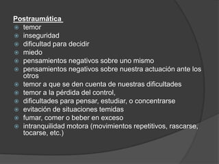 Postraumática
 temor
 inseguridad
 dificultad para decidir
 miedo
 pensamientos negativos sobre uno mismo
 pensamientos negativos sobre nuestra actuación ante los
otros
 temor a que se den cuenta de nuestras dificultades
 temor a la pérdida del control,
 dificultades para pensar, estudiar, o concentrarse
 evitación de situaciones temidas
 fumar, comer o beber en exceso
 intranquilidad motora (movimientos repetitivos, rascarse,
tocarse, etc.)
 