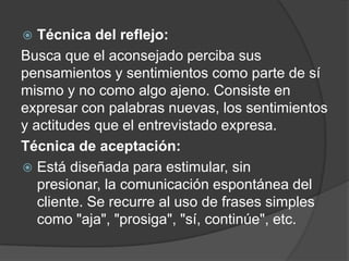  Técnica del reflejo:
Busca que el aconsejado perciba sus
pensamientos y sentimientos como parte de sí
mismo y no como algo ajeno. Consiste en
expresar con palabras nuevas, los sentimientos
y actitudes que el entrevistado expresa.
Técnica de aceptación:
 Está diseñada para estimular, sin
presionar, la comunicación espontánea del
cliente. Se recurre al uso de frases simples
como "aja", "prosiga", "sí, continúe", etc.
 