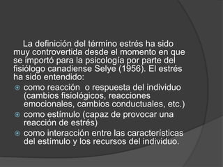 La definición del término estrés ha sido
muy controvertida desde el momento en que
se importó para la psicología por parte del
fisiólogo canadiense Selye (1956). El estrés
ha sido entendido:
 como reacción o respuesta del individuo
(cambios fisiológicos, reacciones
emocionales, cambios conductuales, etc.)
 como estímulo (capaz de provocar una
reacción de estrés)
 como interacción entre las características
del estímulo y los recursos del individuo.
 