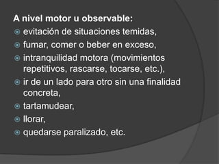 A nivel motor u observable:
 evitación de situaciones temidas,
 fumar, comer o beber en exceso,
 intranquilidad motora (movimientos
repetitivos, rascarse, tocarse, etc.),
 ir de un lado para otro sin una finalidad
concreta,
 tartamudear,
 llorar,
 quedarse paralizado, etc.
 