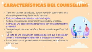 CARACTERÍSTICAS DEL COUNSELLING
 Tiene un carácter terapéutico, aunque también puede tener una
dimensiónpreventivay de desarrollopersonal.
 Estácentradoen la acción directasobreel sujeto.
 Se basaen una relaciónpersonal entreorientadory orientado.
 Se trata de una acción orientadora puntual con un carácter reactivo
y remedial.
 Su objetivo prioritario es satisfacer las necesidades específicas del
sujeto.
 Se trata de una intervención especializada en la que el orientador
asumela máxima responsabilidaden el proceso de intervención.
 La entrevista es el procedimiento característico para afrontar la
intervención.
 