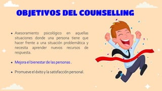 OBJETIVOS DEL COUNSELLING
● Asesoramiento psicológico en aquellas
situaciones donde una persona tiene que
hacer frente a una situación problemática y
necesita aprender nuevos recursos de
respuesta.
● Mejora el bienestarde las personas .
● Promueveel éxito y la satisfacciónpersonal.
 