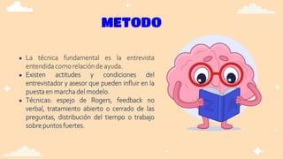 METODO
● La técnica fundamental es la entrevista
entendidacomo relaciónde ayuda.
● Existen actitudes y condiciones del
entrevistador y asesor que pueden influir en la
puestaen marchadel modelo.
● Técnicas: espejo de Rogers, feedback no
verbal, tratamiento abierto o cerrado de las
preguntas, distribución del tiempo o trabajo
sobrepuntos fuertes.
 