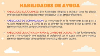 HABILIDADES DE AYUDA
 HABILIDADES EMOCIONALES: Son habilidades dirigidas a manejar tanto las propias
emociones como las de los pacientes y allegados, y las de otros profesionales.
 HABILIDADES DE COMUNICACIÓN: La comunicación es la herramienta básica para la
relación interpersonal, y a través de ella se abordan las emociones de los pacientes y se
estimulan los cambios comportamentales de los mismos.
 HABILIDADES DE MOTIVACIÓN PARA EL CAMBIO DE CONDUCTA: Son fundamentales,
ya que la comunicación que establece el profesional con el sujeto tiene como objetivo
estimular determinadoscambios de las conductas y hábitos del usuario.
 
