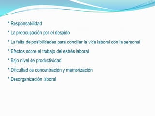 * Responsabilidad
* La preocupación por el despido
* La falta de posibilidades para conciliar la vida laboral con la personal
* Efectos sobre el trabajo del estrés laboral
* Bajo nivel de productividad
* Dificultad de concentración y memorización
* Desorganización laboral
 