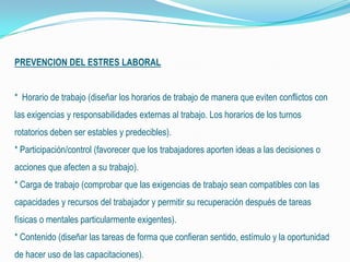PREVENCION DEL ESTRES LABORAL
* Horario de trabajo (diseñar los horarios de trabajo de manera que eviten conflictos con
las exigencias y responsabilidades externas al trabajo. Los horarios de los turnos
rotatorios deben ser estables y predecibles).
* Participación/control (favorecer que los trabajadores aporten ideas a las decisiones o
acciones que afecten a su trabajo).
* Carga de trabajo (comprobar que las exigencias de trabajo sean compatibles con las
capacidades y recursos del trabajador y permitir su recuperación después de tareas
físicas o mentales particularmente exigentes).
* Contenido (diseñar las tareas de forma que confieran sentido, estímulo y la oportunidad
de hacer uso de las capacitaciones).
 