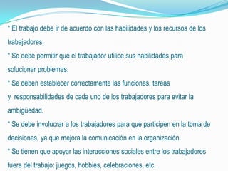 * El trabajo debe ir de acuerdo con las habilidades y los recursos de los
trabajadores.
* Se debe permitir que el trabajador utilice sus habilidades para
solucionar problemas.
* Se deben establecer correctamente las funciones, tareas
y responsabilidades de cada uno de los trabajadores para evitar la
ambigüedad.
* Se debe involucrar a los trabajadores para que participen en la toma de
decisiones, ya que mejora la comunicación en la organización.
* Se tienen que apoyar las interacciones sociales entre los trabajadores
fuera del trabajo: juegos, hobbies, celebraciones, etc.
 