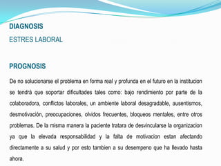 DIAGNOSIS
ESTRES LABORAL
PROGNOSIS
De no solucionarse el problema en forma real y profunda en el futuro en la institucion
se tendrá que soportar dificultades tales como: bajo rendimiento por parte de la
colaboradora, conflictos laborales, un ambiente laboral desagradable, ausentismos,
desmotivación, preocupaciones, olvidos frecuentes, bloqueos mentales, entre otros
problemas. De la misma manera la paciente tratara de desvincularse la organizacion
ya que la elevada responsabilidad y la falta de motivacion estan afectando
directamente a su salud y por esto tambien a su desempeno que ha llevado hasta
ahora.
 