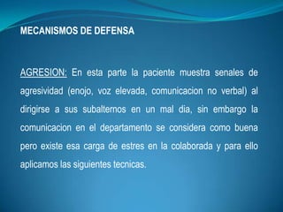 MECANISMOS DE DEFENSA
AGRESION: En esta parte la paciente muestra senales de
agresividad (enojo, voz elevada, comunicacion no verbal) al
dirigirse a sus subalternos en un mal dia, sin embargo la
comunicacion en el departamento se considera como buena
pero existe esa carga de estres en la colaborada y para ello
aplicamos las siguientes tecnicas.
 