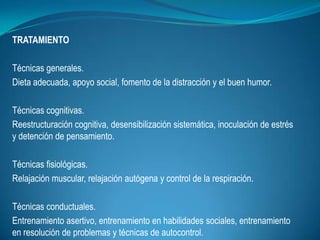 TRATAMIENTO
Técnicas generales.
Dieta adecuada, apoyo social, fomento de la distracción y el buen humor.
Técnicas cognitivas.
Reestructuración cognitiva, desensibilización sistemática, inoculación de estrés
y detención de pensamiento.
Técnicas fisiológicas.
Relajación muscular, relajación autógena y control de la respiración.
Técnicas conductuales.
Entrenamiento asertivo, entrenamiento en habilidades sociales, entrenamiento
en resolución de problemas y técnicas de autocontrol.
 